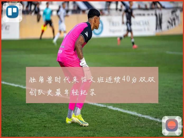 独角兽时代来临文班连续40分双双创队史最年轻纪录