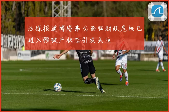 法媒报道博塔弗戈面临财政危机已进入预破产状态引发关注