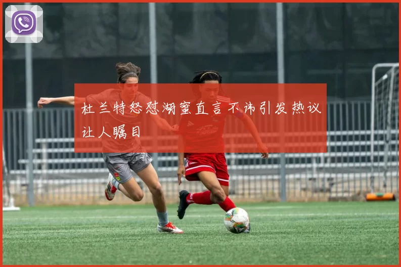 杜兰特怒怼湖蜜直言不讳引发热议让人瞩目