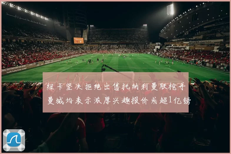 纽卡坚决拒绝出售托纳利曼联枪手曼城均表示浓厚兴趣报价或超1亿镑