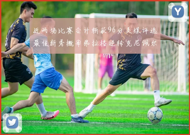近两场比赛合计斩获96分美媒评选最佳新秀概率弗拉格逆转克尼佩尔