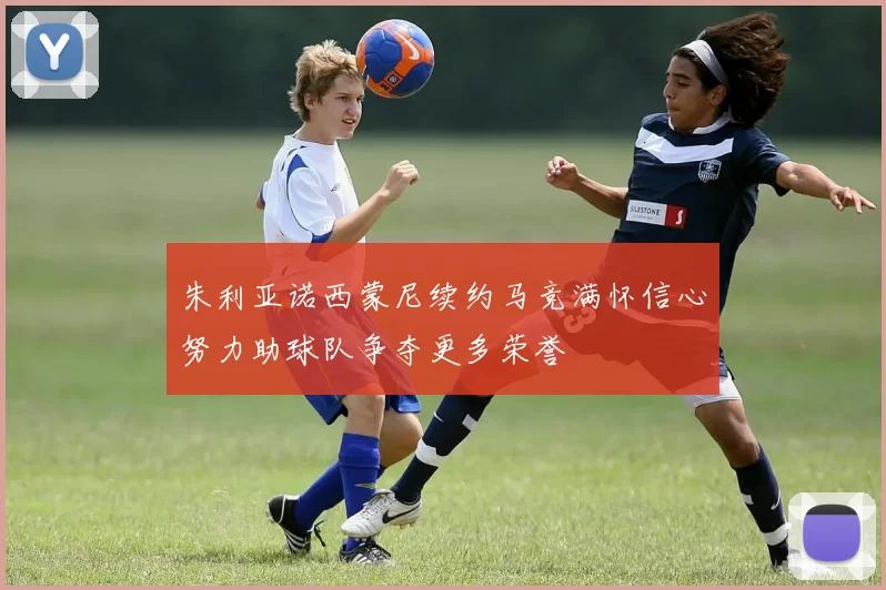 朱利亚诺西蒙尼续约马竞满怀信心努力助球队争夺更多荣誉