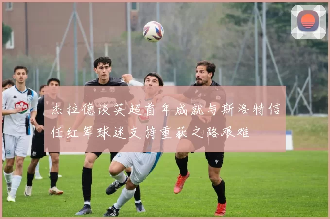 杰拉德谈英超首年成就与斯洛特信任红军球迷支持重获之路艰难
