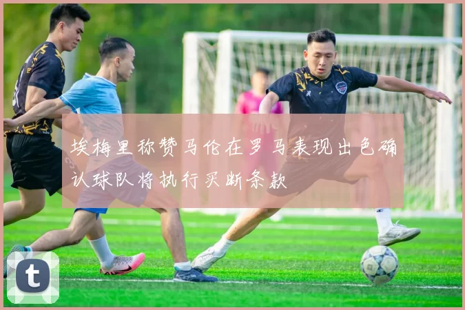 埃梅里称赞马伦在罗马表现出色确认球队将执行买断条款