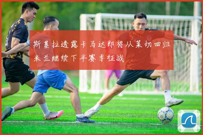 斯基拉透露卡马达即将从莱切回归米兰继续下半赛季征战