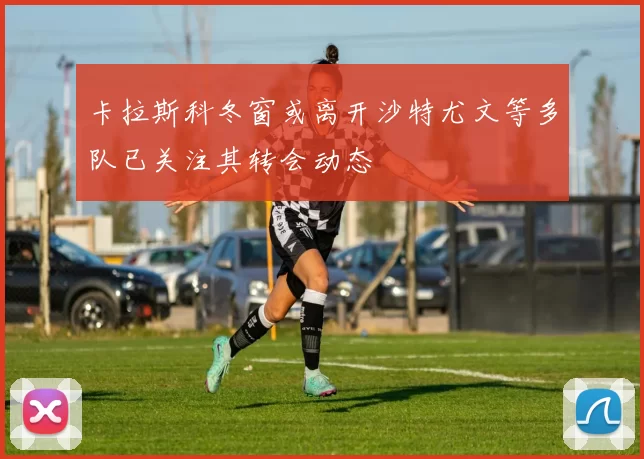 卡拉斯科冬窗或离开沙特尤文等多队已关注其转会动态