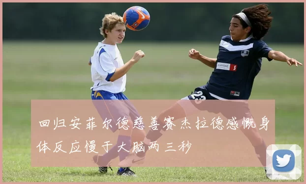 回归安菲尔德慈善赛杰拉德感慨身体反应慢于大脑两三秒
