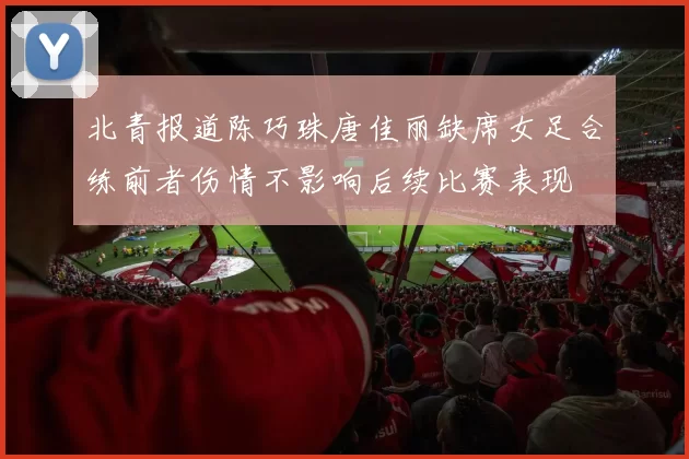 北青报道陈巧珠唐佳丽缺席女足合练前者伤情不影响后续比赛表现
