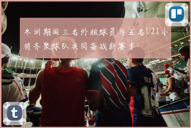冬训期间三名外租球员与五名U21小将齐聚球队共同备战新赛季