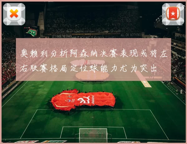 奥赖利分析阿森纳决赛表现或将左右联赛格局定位球能力尤为突出