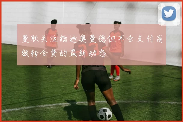 曼联关注扬迪奥曼德但不会支付高额转会费的最新动态