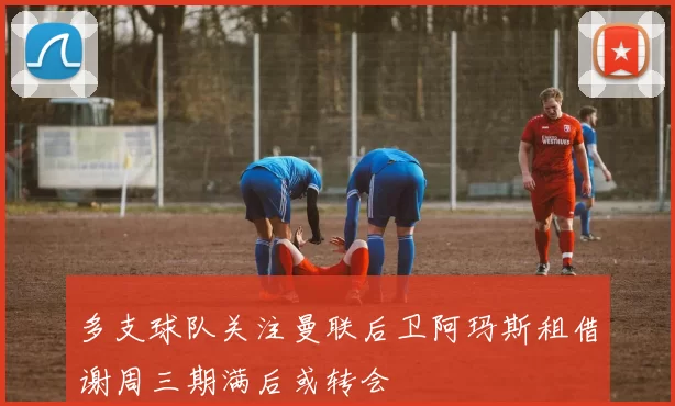 多支球队关注曼联后卫阿玛斯租借谢周三期满后或转会