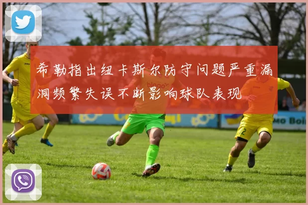 希勒指出纽卡斯尔防守问题严重漏洞频繁失误不断影响球队表现