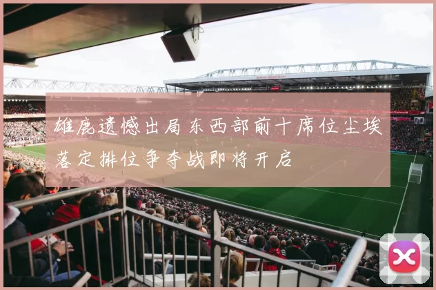 雄鹿遗憾出局东西部前十席位尘埃落定排位争夺战即将开启