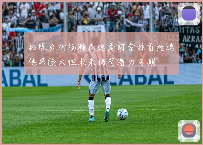 拓媒分析杨瀚森选秀前景称首轮选他风险大但未来仍有潜力可期